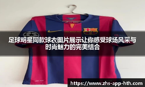 足球明星同款球衣图片展示让你感受球场风采与时尚魅力的完美结合